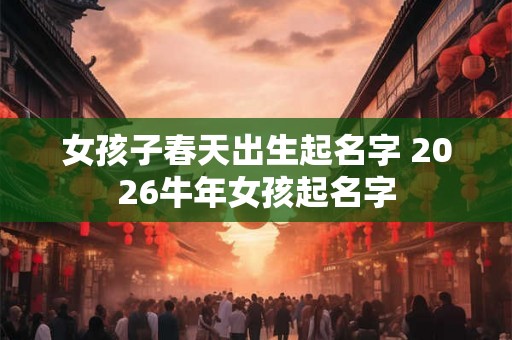 女孩子春天出生起名字 2026牛年女孩起名字 女孩子春天出生起名字 2026牛年女孩起名字