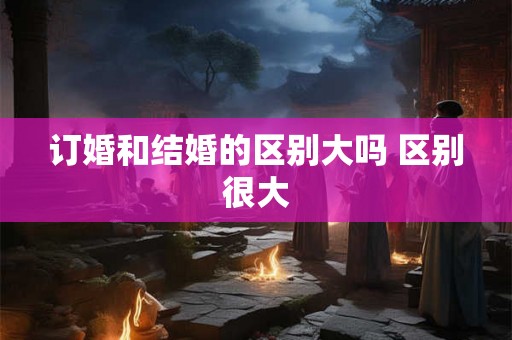 订婚和结婚的区别大吗 区别很大 订婚和结婚的区别大吗 区别很大