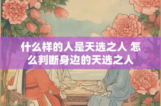 什么样的人是天选之人 怎么判断身边的天选之人