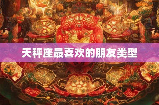 天秤座最喜欢的朋友类型 天秤座最喜欢的朋友类型
