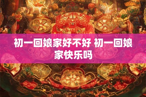 初一回娘家好不好 初一回娘家快乐吗