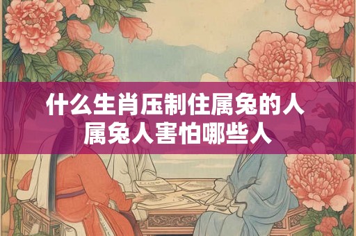什么生肖压制住属兔的人 属兔人害怕哪些人