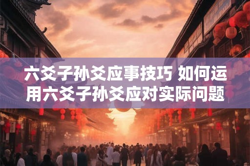 六爻子孙爻应事技巧 如何运用六爻子孙爻应对实际问题