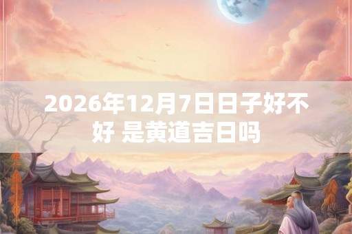 2026年12月7日日子好不好 是黄道吉日吗