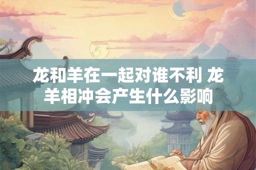 龙和羊在一起对谁不利 龙羊相冲会产生什么影响