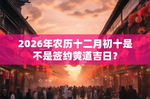 2026年农历十二月初十是不是签约黄道吉日？