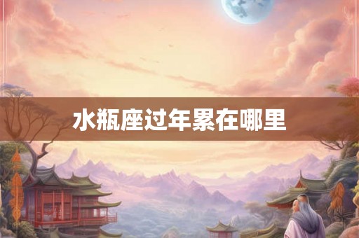 水瓶座过年累在哪里
