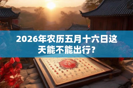 2026年农历五月十六日这天能不能出行? 2026年农历五月十六日这天能不能出行?