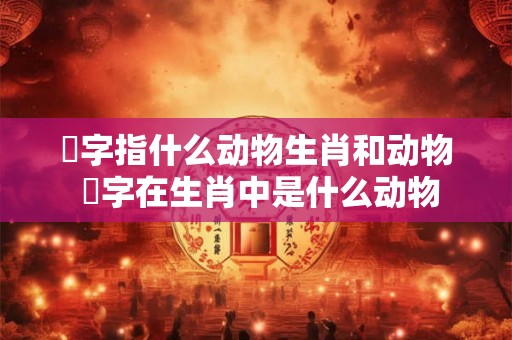 螥字指什么动物生肖和动物 媊字在生肖中是什么动物