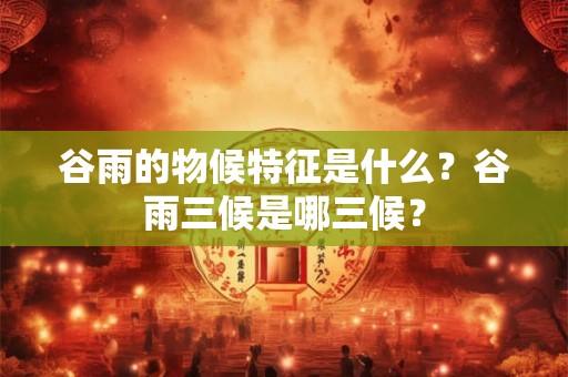 谷雨的物候特征是什么？谷雨三候是哪三候？