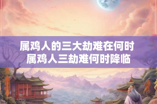 属鸡人的三大劫难在何时 属鸡人三劫难何时降临