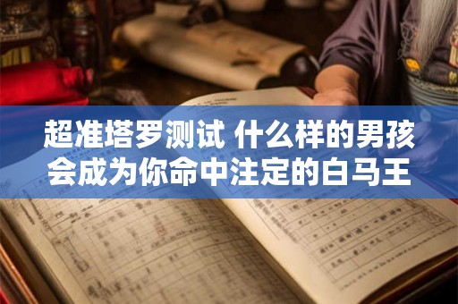 超准塔罗测试 什么样的男孩会成为你命中注定的白马王子？