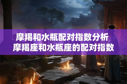 摩羯和水瓶配对指数分析 摩羯座和水瓶座的配对指数分析这两个星座恋爱会遇到什么问题