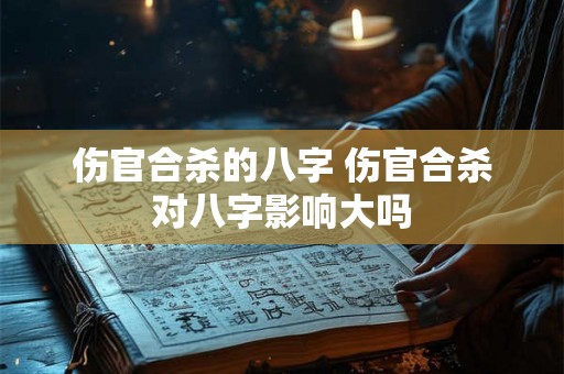 伤官合杀的八字 伤官合杀对八字影响大吗 伤官合杀的八字 伤官合杀对八字影响大吗