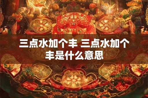 三点水加个丰 三点水加个丰是什么意思 三点水加个丰 三点水加个丰是什么意思