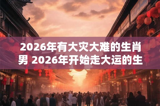 2026年有大灾大难的生肖男 2026年开始走大运的生肖