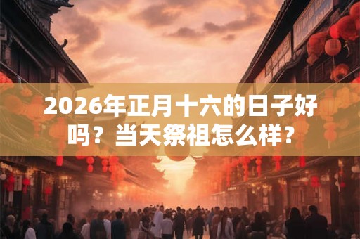 2026年正月十六的日子好吗？当天祭祖怎么样？
