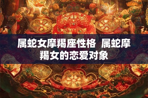 属蛇女摩羯座性格 属蛇摩羯女的恋爱对象 属蛇女摩羯座性格 属蛇摩羯女的恋爱对象