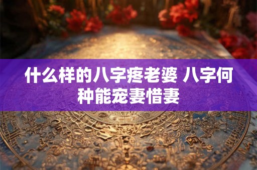 什么样的八字疼老婆 八字何种能宠妻惜妻