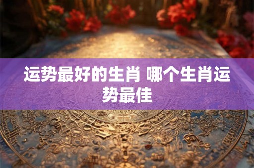 运势最好的生肖 哪个生肖运势最佳
