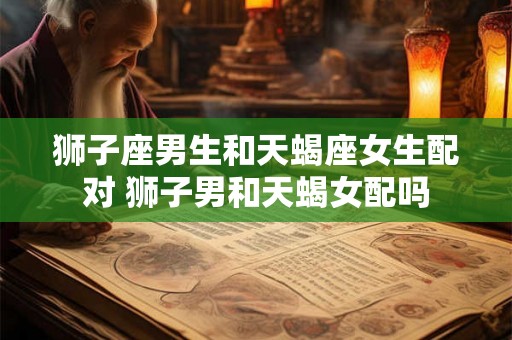 狮子座男生和天蝎座女生配对 狮子男和天蝎女配吗