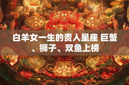 白羊女一生的贵人星座 巨蟹、狮子、双鱼上榜 白羊女一生的贵人星座 巨蟹、狮子、双鱼上榜