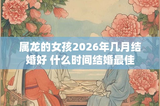 属龙的女孩2026年几月结婚好 什么时间结婚最佳 属龙的女孩2026年几月结婚好 什么时间结婚最佳