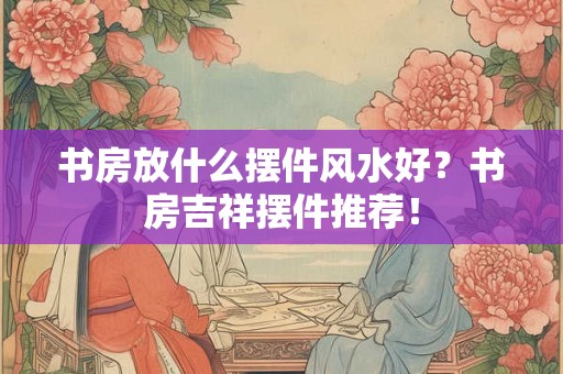 书房放什么摆件风水好？书房吉祥摆件推荐！
