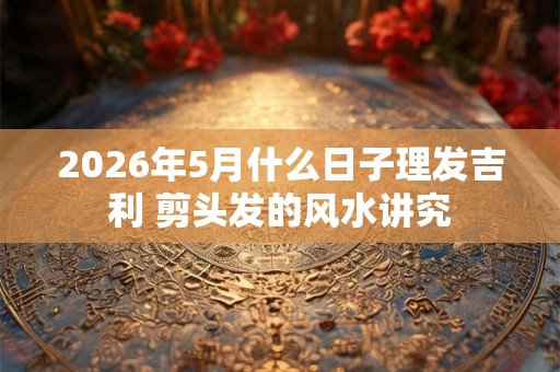 2026年5月什么日子理发吉利 剪头发的风水讲究