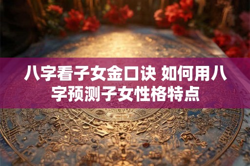 八字看子女金口诀 如何用八字预测子女性格特点