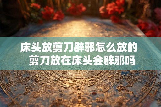 床头放剪刀辟邪怎么放的  剪刀放在床头会辟邪吗