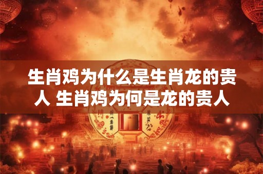 生肖鸡为什么是生肖龙的贵人 生肖鸡为何是龙的贵人