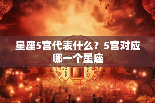 星座5宫代表什么?5宫对应哪一个星座 星座5宫代表什么?5宫对应哪一个星座
