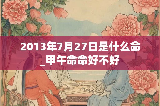 2013年7月27日是什么命_甲午命命好不好 2013年7月27日是什么命_甲午命命好不好