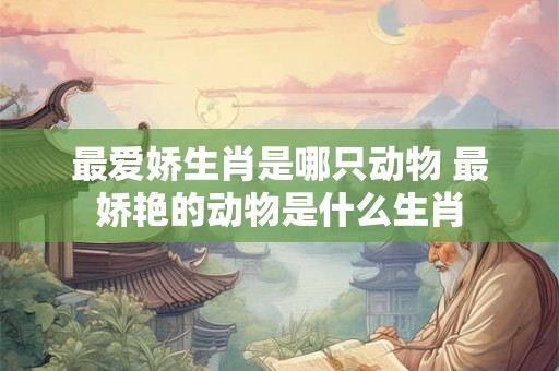 最爱娇生肖是哪只动物 最娇艳的动物是什么生肖 最爱娇生肖是哪只动物 最娇艳的动物是什么生肖