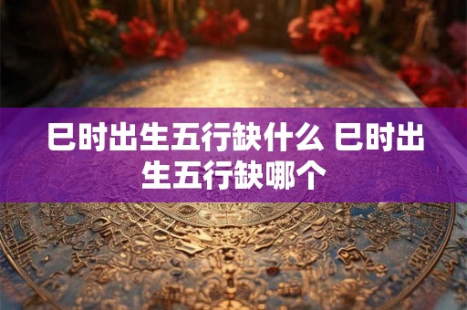 巳时出生五行缺什么 巳时出生五行缺哪个