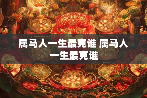 属马人一生最克谁 属马人一生最克谁 属马人一生最克谁 属马人一生最克谁
