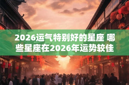 2026运气特别好的星座 哪些星座在2026年运势较佳