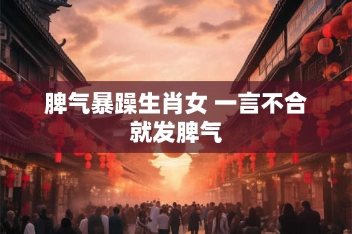 脾气暴躁生肖女 一言不合就发脾气 脾气暴躁生肖女 一言不合就发脾气