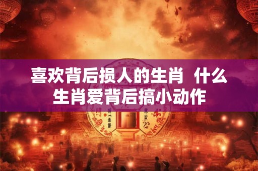 喜欢背后损人的生肖  什么生肖爱背后搞小动作