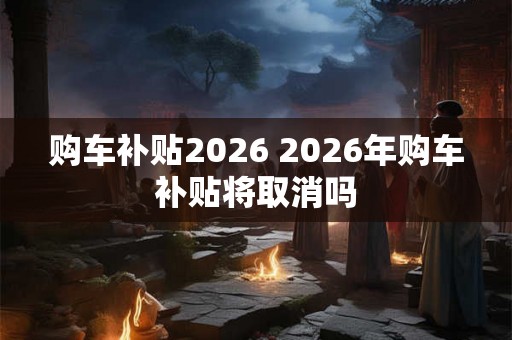 购车补贴2026 2026年购车补贴将取消吗