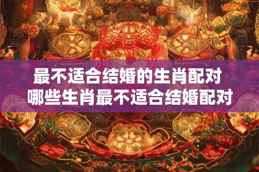 最不适合结婚的生肖配对 哪些生肖最不适合结婚配对