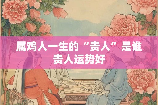 属鸡人一生的“贵人”是谁贵人运势好 属鸡人一生的“贵人”是谁贵人运势好