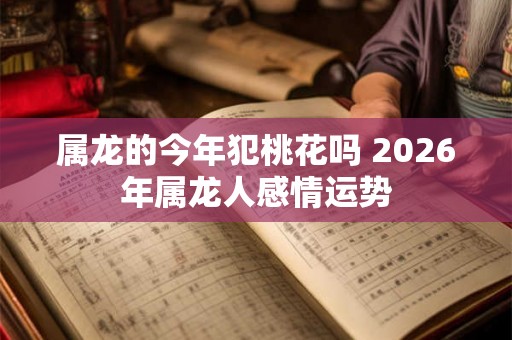 属龙的今年犯桃花吗 2026年属龙人感情运势 属龙的今年犯桃花吗 2026年属龙人感情运势