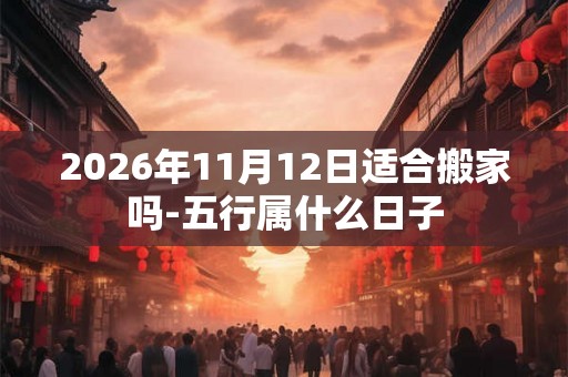 2026年11月12日适合搬家吗-五行属什么日子