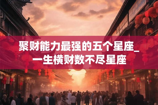 聚财能力最强的五个星座_一生横财数不尽星座
