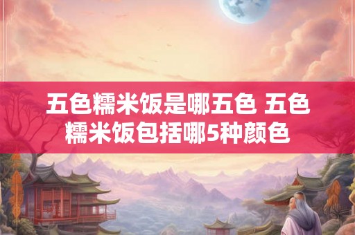 五色糯米饭是哪五色 五色糯米饭包括哪5种颜色 五色糯米饭是哪五色 五色糯米饭包括哪5种颜色