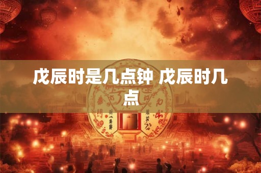 戊辰时是几点钟 戊辰时几点