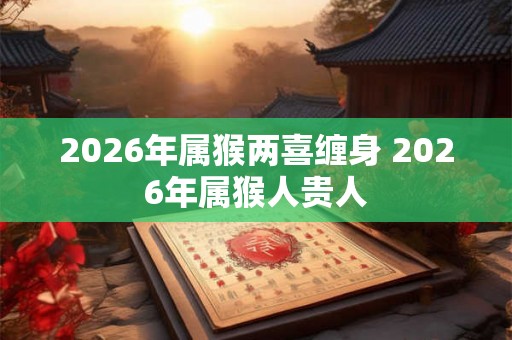 2026年属猴两喜缠身 2026年属猴人贵人