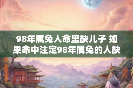 98年属兔人命里缺儿子 如果命中注定98年属兔的人缺少儿子该如何应对呢